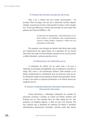 Bacharelado em Administração Pública
Direito e Legislação Tributária
24
O Tributo não Constitui Sanção de Ato Ilícito
Para a lei, o tributo não tem caráter sancionatório – de
punição. Deve ser pago, não por que o particular cometeu alguma
infração, mas por que ocorreu o fato gerador (compra, venda, doação
etc.). É isso que diferencia o tributo, por exemplo, de uma multa. Nas
palavras de Chimenti (2008, p. 43):
A multa tem por pressuposto o descumprimento de um
dever jurídico e por finalidade evitar comportamentos
nocivos à ordem jurídica, enquanto o tributo tem por
pressuposto um fato lícito.
Por exemplo, uma infração de trânsito (fato ilícito) gera multa
por inobservância das regras legais. Já a aquisição de um imóvel
(fato lícito) faz surgir um Fato Gerador, previsto em lei, que faz incidir
o débito tributário, conforme previsto em lei.
O Tributo Deve ser Instituído em Lei
A instituição do tributo em lei nada mais é do que a
expressão do princípio da legalidade, que já analisamos, previsto no
artigo 150, inciso I, da Constituição Federal. Toda restrição a um
direito fundamental do contribuinte deve ser feita por meio de lei.
E a tributação implica uma restrição ao direito de propriedade. Assim,
a regra é que todos os aspectos pertinentes a um tributo devem ser
regulados por lei.
O Tributo é Cobrado Mediante Atividade Administrativa
Plenamente Vinculada
Como afirmamos, a tributação independe da vontade do
particular. Contudo, o Estado, ao cobrar um tributo, também está
limitado por lei. Sua atuação deve ser toda regida por lei, não
podendo, em hipótese alguma, ir além do que a lei autoriza. Por
isso, dizemos que a atividade de cobrança do tributo é atividade
administrativa plenamente vinculada: somente pode agir dentro
 