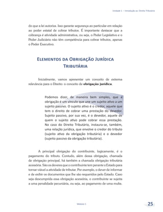 Unidade 1 – Introdução ao Direito Tributário
Módulo 5 25
do que a lei autoriza. Isso garante segurança ao particular em relação
ao poder estatal de cobrar tributos. É importante destacar que a
cobrança é atividade administrativa, ou seja, o Poder Legislativo e o
Poder Judiciário não têm competência para cobrar tributos, apenas
o Poder Executivo.
Elementos da Obrigação Jurídica
Tributária
Inicialmente, vamos apresentar um conceito de extrema
relevância para o Direito: o conceito de obrigação jurídica.
Podemos dizer, de maneira bem simples, que a
obrigação é um vínculo que une um sujeito ativo a um
sujeito passivo. O sujeito ativo é o credor, aquele que
tem o direito de cobrar uma prestação do devedor.
Sujeito passivo, por sua vez, é o devedor, aquele de
quem o sujeito ativo pode cobrar essa prestação.
No caso do Direito Tributário, instaura-se, também,
uma relação jurídica, que envolve o credor do tributo
(sujeito ativo da obrigação tributária) e o devedor
(sujeito passivo da obrigação tributária).
A principal obrigação do contribuinte, logicamente, é o
pagamento do tributo. Contudo, além dessa obrigação, chamada
de obrigação principal, há também a chamada obrigação tributária
acessória. São os deveres que o contribuinte tem perante o Estado para
tornar viável a atividade de tributar. Por exemplo, o dever de informar
e de exibir os documentos que lhe são requeridos pelo Estado. Caso
seja descumprida essa obrigação acessória, o contribuinte se sujeita
a uma penalidade pecuniária, ou seja, ao pagamento de uma multa.
 