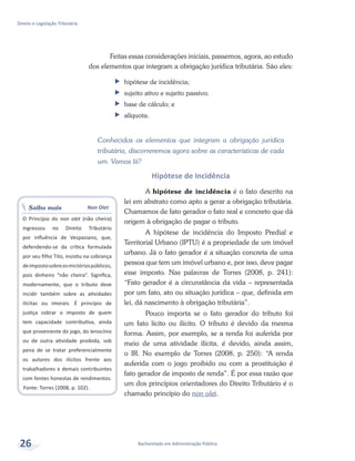 Saiba mais Non Olet
O Princípio do non olet (não cheira)
ingressou no Direito Tributário
por influência de Vespasiano, que,
defendendo-se da crítica formulada
por seu filho Tito, insistiu na cobrança
deimpostosobreosmictóriospúblicos,
pois dinheiro “não cheira”. Significa,
modernamente, que o tributo deve
incidir também sobre as atividades
ilícitas ou imorais. É princípio de
justiça cobrar o imposto de quem
tem capacidade contributiva, ainda
que proveniente do jogo, do lenocínio
ou de outra atividade proibida, sob
pena de se tratar preferencialmente
os autores dos ilícitos frente aos
trabalhadores e demais contribuintes
com fontes honestas de rendimentos.
Fonte: Torres (2008, p. 102).
Bacharelado em Administração Pública
Direito e Legislação Tributária
26
Feitas essas considerações iniciais, passemos, agora, ao estudo
dos elementos que integram a obrigação jurídica tributária. São eles:
ff hipótese de incidência;
ff sujeito ativo e sujeito passivo;
ff base de cálculo; e
ff alíquota.
Conhecidos os elementos que integram a obrigação jurídica
tributária, discorreremos agora sobre as características de cada
um. Vamos lá?
Hipótese de Incidência
A hipótese de incidência é o fato descrito na
lei em abstrato como apto a gerar a obrigação tributária.
Chamamos de fato gerador o fato real e concreto que dá
origem à obrigação de pagar o tributo.
A hipótese de incidência do Imposto Predial e
Territorial Urbano (IPTU) é a propriedade de um imóvel
urbano. Já o fato gerador é a situação concreta de uma
pessoa que tem um imóvel urbano e, por isso, deve pagar
esse imposto. Nas palavras de Torres (2008, p. 241):
“Fato gerador é a circunstância da vida – representada
por um fato, ato ou situação jurídica – que, definida em
lei, dá nascimento à obrigação tributária”.
Pouco importa se o fato gerador do tributo foi
um fato lícito ou ilícito. O tributo é devido da mesma
forma. Assim, por exemplo, se a renda foi auferida por
meio de uma atividade ilícita, é devido, ainda assim,
o IR. No exemplo de Torres (2008, p. 250): “A renda
auferida com o jogo proibido ou com a prostituição é
fato gerador de imposto de renda”. É por essa razão que
um dos princípios orientadores do Direito Tributário é o
chamado princípio do non olet.
 
