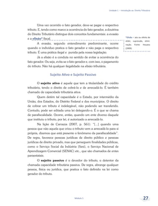 *Elisão – ato ou efeito de
elidir; supressão, elimi-
nação. Fonte: Houaiss
(2009).
Unidade 1 – Introdução ao Direito Tributário
Módulo 5 27
Uma vez ocorrido o fato gerador, deve-se pagar o respectivo
tributo. E, tendo como marco a ocorrência do fato gerador, a doutrina
do Direito Tributário distingue dois conceitos fundamentais: a evasão
e a elisão* fiscal.
A evasão, segundo entendimento predominante, ocorre
quando o indivíduo pratica o fato gerador e não paga o respectivo
tributo. É uma prática ilegal e punida pela nossa legislação.
Já a elisão é a conduta no sentido de evitar a ocorrência do
fato gerador. Ou seja, evita-se o fato gerador e, com isso, o pagamento
do tributo. Não há qualquer ilegalidade na elisão tributária.
Sujeito Ativo e Sujeito Passivo
O sujeito ativo é aquele que tem a titularidade do crédito
tributário, tendo o direito de cobrá-lo e de arrecadá-lo. É também
chamado de capacidade tributária ativa.
Quem detém tal capacidade é o Estado, por intermédio da
União, dos Estados, do Distrito Federal e dos municípios. O direito
de cobrar um tributo é indelegável, não podendo ser transferido.
Contudo, pode ser editada uma lei delegando-o. É o que se chama
de parafiscalidade. Ocorre, então, quando um ente diverso daquele
que instituiu o tributo, por lei, é autorizado a arrecadá-lo.
Na lição de Carrazza (2007, p. 561): “[...] quando uma
pessoa que não aquela que criou o tributo vem a arrecadá-lo para si
própria, dizemos que está presente o fenômeno da parafiscalidade”.
De regra, favorece pessoas jurídicas de direito público e pessoas
jurídicas de direito privado, mas que perseguem finalidades públicas,
como o Serviço Social da Indústria (Sesi), o Serviço Nacional de
Aprendizagem Comercial (SENAC) etc., que são chamados de entes
paraestatais.
O sujeito passivo é o devedor do tributo, o detentor da
chamada capacidade tributária passiva. De regra, abrange qualquer
pessoa, física ou jurídica, que pratica o fato definido na lei como
gerador do tributo.
 