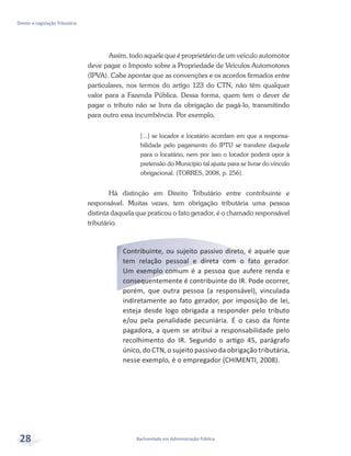 Bacharelado em Administração Pública
Direito e Legislação Tributária
28
Assim, todo aquele que é proprietário de um veículo automotor
deve pagar o Imposto sobre a Propriedade de Veículos Automotores
(IPVA). Cabe apontar que as convenções e os acordos firmados entre
particulares, nos termos do artigo 123 do CTN, não têm qualquer
valor para a Fazenda Pública. Dessa forma, quem tem o dever de
pagar o tributo não se livra da obrigação de pagá-lo, transmitindo
para outro essa incumbência. Por exemplo,
[...] se locador e locatário acordam em que a responsa-
bilidade pelo pagamento do IPTU se transfere daquele
para o locatário, nem por isso o locador poderá opor à
pretensão do Município tal ajuste para se livrar do vínculo
obrigacional. (TORRES, 2008, p. 256).
Há distinção em Direito Tributário entre contribuinte e
responsável. Muitas vezes, tem obrigação tributária uma pessoa
distinta daquela que praticou o fato gerador, é o chamado responsável
tributário.
Contribuinte, ou sujeito passivo direto, é aquele que
tem relação pessoal e direta com o fato gerador.
Um exemplo comum é a pessoa que aufere renda e
consequentemente é contribuinte do IR. Pode ocorrer,
porém, que outra pessoa (a responsável), vinculada
indiretamente ao fato gerador, por imposição de lei,
esteja desde logo obrigada a responder pelo tributo
e/ou pela penalidade pecuniária. É o caso da fonte
pagadora, a quem se atribui a responsabilidade pelo
recolhimento do IR. Segundo o artigo 45, parágrafo
único, do CTN, o sujeito passivo da obrigação tributária,
nesse exemplo, é o empregador (CHIMENTI, 2008).
 
