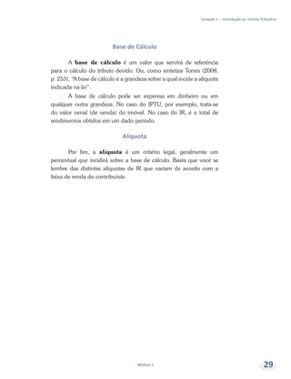 Unidade 1 – Introdução ao Direito Tributário
Módulo 5 29
Base de Cálculo
A base de cálculo é um valor que servirá de referência
para o cálculo do tributo devido. Ou, como sintetiza Torres (2008,
p. 253), “A base de cálculo é a grandeza sobre a qual incide a alíquota
indicada na lei”.
A base de cálculo pode ser expressa em dinheiro ou em
qualquer outra grandeza. No caso do IPTU, por exemplo, trata-se
do valor venal (de venda) do imóvel. No caso do IR, é o total de
rendimentos obtidos em um dado período.
Alíquota
Por fim, a alíquota é um critério legal, geralmente um
percentual que incidirá sobre a base de cálculo. Basta que você se
lembre das distintas alíquotas de IR que variam de acordo com a
faixa de renda do contribuinte.
 