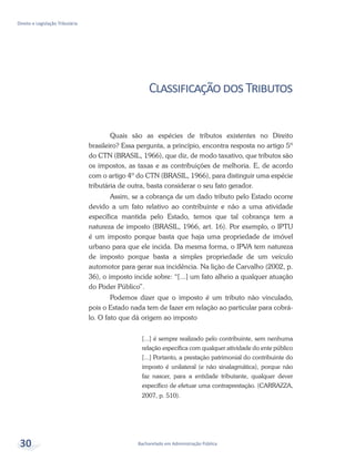 Bacharelado em Administração Pública
Direito e Legislação Tributária
30
ClassificaçãodosTributos
Quais são as espécies de tributos existentes no Direito
brasileiro? Essa pergunta, a princípio, encontra resposta no artigo 5º
do CTN (BRASIL, 1966), que diz, de modo taxativo, que tributos são
os impostos, as taxas e as contribuições de melhoria. E, de acordo
com o artigo 4º do CTN (BRASIL, 1966), para distinguir uma espécie
tributária de outra, basta considerar o seu fato gerador.
Assim, se a cobrança de um dado tributo pelo Estado ocorre
devido a um fato relativo ao contribuinte e não a uma atividade
específica mantida pelo Estado, temos que tal cobrança tem a
natureza de imposto (BRASIL, 1966, art. 16). Por exemplo, o IPTU
é um imposto porque basta que haja uma propriedade de imóvel
urbano para que ele incida. Da mesma forma, o IPVA tem natureza
de imposto porque basta a simples propriedade de um veículo
automotor para gerar sua incidência. Na lição de Carvalho (2002, p.
36), o imposto incide sobre: “[...] um fato alheio a qualquer atuação
do Poder Público”.
Podemos dizer que o imposto é um tributo não vinculado,
pois o Estado nada tem de fazer em relação ao particular para cobrá-
lo. O fato que dá origem ao imposto
[...] é sempre realizado pelo contribuinte, sem nenhuma
relação específica com qualquer atividade do ente público
[...] Portanto, a prestação patrimonial do contribuinte do
imposto é unilateral (e não sinalagmática), porque não
faz nascer, para a entidade tributante, qualquer dever
específico de efetuar uma contraprestação. (CARRAZZA,
2007, p. 510).
 