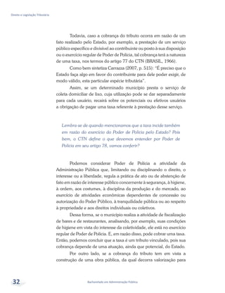 Bacharelado em Administração Pública
Direito e Legislação Tributária
32
Todavia, caso a cobrança do tributo ocorra em razão de um
fato realizado pelo Estado, por exemplo, a prestação de um serviço
público específico e divisível ao contribuinte ou posto à sua disposição
ou o exercício regular de Poder de Polícia, tal cobrança terá a natureza
de uma taxa, nos termos do artigo 77 do CTN (BRASIL, 1966).
Como bem sintetiza Carrazza (2007, p. 515): “É preciso que o
Estado faça algo em favor do contribuinte para dele poder exigir, de
modo válido, esta particular espécie tributária”.
Assim, se um determinado município presta o serviço de
coleta domiciliar de lixo, cuja utilização pode se dar separadamente
para cada usuário, recairá sobre os potenciais ou efetivos usuários
a obrigação de pagar uma taxa referente à prestação desse serviço.
Lembra-se de quando mencionamos que a taxa incide também
em razão do exercício do Poder de Polícia pelo Estado? Pois
bem, o CTN define o que devemos entender por Poder de
Polícia em seu artigo 78, vamos conferir?
Podemos considerar Poder de Polícia a atividade da
Administração Pública que, limitando ou disciplinando o direito, o
interesse ou a liberdade, regula a prática de ato ou de abstenção de
fato em razão de interesse público concernente à segurança, à higiene,
à ordem, aos costumes, à disciplina da produção e do mercado, ao
exercício de atividades econômicas dependentes de concessão ou
autorização do Poder Público, à tranquilidade pública ou ao respeito
à propriedade e aos direitos individuais ou coletivos.
Dessa forma, se o município realiza a atividade de fiscalização
de bares e de restaurantes, analisando, por exemplo, suas condições
de higiene em vista do interesse da coletividade, ele está no exercício
regular de Poder de Polícia. E, em razão disso, pode cobrar uma taxa.
Então, podemos concluir que a taxa é um tributo vinculado, pois sua
cobrança depende de uma atuação, ainda que potencial, do Estado.
Por outro lado, se a cobrança do tributo tem em vista a
construção de uma obra pública, da qual decorra valorização para
 