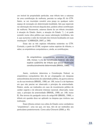 Unidade 1 – Introdução ao Direito Tributário
Módulo 5 33
um imóvel de propriedade particular, esse tributo tem a natureza
de uma contribuição de melhoria, prevista no artigo 81 do CTN.
Assim, se um município constrói uma praça ou qualquer outro
espaço de recreação em determinada localidade, fato que repercute
na valorização dos imóveis daquela área, poderá cobrar contribuição
de melhoria. Novamente, estamos diante de um tributo vinculado
à atuação do Estado. Assim, a atuação do Estado “[...] só pode
consistir numa obra pública que causa valorização imobiliária, isto
é, que aumenta o valor de mercado dos imóveis localizados em suas
imediações” (CARRAZZA, 2007, p. 540).
Essas são as três espécies tributárias existentes no CTN.
Contudo, a partir da CF/88, surgiram outras espécies de tributos, a
saber, os empréstimos compulsórios e, ainda, as contribuições.
Os empréstimos compulsórios, previstos no artigo
148, incisos I e II, da Constituição Federal, são uma
espécie autônoma de tributo que possui destinação
constitucionalmente determinada (BRASIL, 1988).
Assim, conforme determina a Constituição Federal, os
empréstimos compulsórios têm de ser empregados em despesas
extraordinárias decorrentes de calamidade pública, de guerra externa
ou de sua iminência (BRASIL, 1988, art. 148, inciso I) e de hipóteses
em que não precise ser observado o princípio da anterioridade.
Podem, ainda, ser instituídos em caso de investimento público de
caráter urgente e de relevante interesse nacional, observado, nesse
caso, o princípio da anterioridade (BRASIL, 1988, art. 148, inciso
II). Nos termos do parágrafo único do artigo148 (BRASIL, 1988), o
tributo em questão deve ser aplicado na despesa que motivou sua
instituição.
Esses tributos entram nos cofres do Estado como verdadeiros
“empréstimos”, uma vez que, em tese, têm de ser restituídos aos
particulares posteriormente. Como aduz Chimenti (2008, p. 45):
 