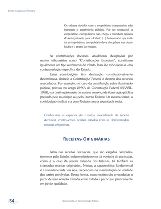 Bacharelado em Administração Pública
Direito e Legislação Tributária
34
Os valores obtidos com o empréstimo compulsório não
integram o patrimônio público. Por ser restituível, o
empréstimo compulsório não chega a transferir riqueza
do setor privado para o Estado [...] A mesma lei que insti-
tui o empréstimo compulsório deve disciplinar sua devo-
lução e o prazo de resgate.
As contribuições diversas, atualmente designadas por
muitos tributaristas como “Contribuições Especiais”, constituem
igualmente um tipo autônomo de tributo. Não são vinculadas a uma
contraprestação específica do Estado.
Essas contribuições têm destinação constitucionalmente
determinada, ditando a Constituição Federal o destino dos recursos
arrecadados. Por exemplo, no caso da contribuição sobre iluminação
pública, prevista no artigo 249-A da Constituição Federal (BRASIL,
1988), sua destinação será o de custear o serviço de iluminação pública
prestado pelo município ou pelo Distrito Federal. Da mesma forma, a
contribuição sindical e a contribuição para a seguridade social.
Conhecidas as espécies de tributos, modalidade de receita
derivada, continuemos nossos estudos com as denominadas
receitas originárias.
Receitas Originárias
Além das receitas derivadas, que são exigidas compulso-
riamente pelo Estado, independentemente da vontade do particular,
como é o caso da receita oriunda dos tributos, há também as
chamadas receitas originárias. Nestas, a característica fundamental
é a voluntariedade, ou seja, dependem da manifestação de vontade
das partes envolvidas. Dessa forma, essas receitas são arrecadadas a
partir de uma relação travada entre Estado e particular, praticamente
em pé de igualdade.
 