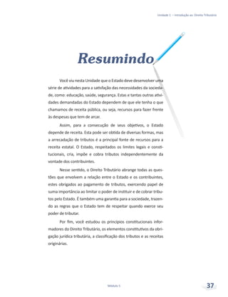 Unidade 1 – Introdução ao Direito Tributário
Módulo 5 37
Resumindo
Você viu nesta Unidade que o Estado deve desenvolver uma
série de atividades para a satisfação das necessidades da socieda-
de, como: educação, saúde, segurança. Estas e tantas outras ativi-
dades demandadas do Estado dependem de que ele tenha o que
chamamos de receita pública, ou seja, recursos para fazer frente
às despesas que tem de arcar.
Assim, para a consecução de seus objetivos, o Estado
depende de receita. Esta pode ser obtida de diversas formas, mas
a arrecadação de tributos é a principal fonte de recursos para a
receita estatal. O Estado, respeitados os limites legais e consti-
tucionais, cria, impõe e cobra tributos independentemente da
vontade dos contribuintes.
Nesse sentido, o Direito Tributário abrange todas as ques-
tões que envolvem a relação entre o Estado e os contribuintes,
estes obrigados ao pagamento de tributos, exercendo papel de
suma importância ao limitar o poder de instituir e de cobrar tribu-
tos pelo Estado. É também uma garantia para a sociedade, trazen-
do as regras que o Estado tem de respeitar quando exerce seu
poder de tributar.
Por fim, você estudou os princípios constitucionais infor-
madores do Direito Tributário, os elementos constitutivos da obri-
gação jurídica tributária, a classificação dos tributos e as receitas
originárias.
 