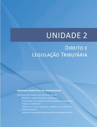 Unidade 2
Objetivos específicos de aprendizagem
Ao finalizar esta Unidade, você deverá ser capaz de:
ff Identificar o crédito tributário e suas garantias;
ff Compreender a constituição do crédito tributário, em específico o
instituto do lançamento;
ff Conhecer as causas suspensivas, extintivas e de exclusão do
crédito tributário; e
ff Conhecer as espécies de tributos previstas na legislação brasileira.
Direito e
Legislação Tributária
 