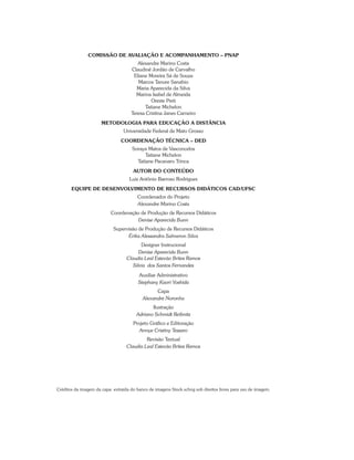 Comissão de Avaliação e Acompanhamento – PNAP
Alexandre Marino Costa
Claudinê Jordão de Carvalho
Eliane Moreira Sá de Souza
Marcos Tanure Sanabio
Maria Aparecida da Silva
Marina Isabel de Almeida
Oreste Preti
Tatiane Michelon
Teresa Cristina Janes Carneiro
Metodologia para Educação a Distância
Universidade Federal de Mato Grosso
COORDENAÇÃO TÉCNICA – DED
Soraya Matos de Vasconcelos
Tatiane Michelon
Tatiane Pacanaro Trinca
Autor do Conteúdo
Luiz Antônio Barroso Rodrigues
Equipe de Desenvolvimento de Recursos Didáticos CAD/UFSC
Coordenador do Projeto
Alexandre Marino Costa
Coordenação de Produção de Recursos Didáticos
Denise Aparecida Bunn
Supervisão de Produção de Recursos Didáticos
Érika Alessandra Salmeron Silva
Designer Instrucional
Denise Aparecida Bunn
Claudia Leal Estevão Brites Ramos
Silvia dos Santos Fernandes
Auxiliar Administrativo
Stephany Kaori Yoshida
Capa
Alexandre Noronha
Ilustração
Adriano Schmidt Reibnitz
Projeto Gráfico e Editoração
Annye Cristiny Tessaro
Revisão Textual
Claudia Leal Estevão Brites Ramos
Créditos da imagem da capa: extraída do banco de imagens Stock.xchng sob direitos livres para uso de imagem.
 
