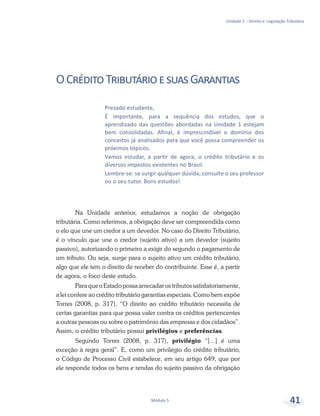 Unidade 2 – Direito e Legislação Tributária
Módulo 5 41
Prezado estudante,
É importante, para a sequência dos estudos, que o
aprendizado das questões abordadas na Unidade 1 estejam
bem consolidadas. Afinal, é imprescindível o domínio dos
conceitos já analisados para que você possa compreender os
próximos tópicos.
Vamos estudar, a partir de agora, o crédito tributário e os
diversos impostos existentes no Brasil.
Lembre-se: se surgir qualquer dúvida, consulte o seu professor
ou o seu tutor. Bons estudos!
OCréditoTributárioesuasGarantias
Na Unidade anterior, estudamos a noção de obrigação
tributária. Como referimos, a obrigação deve ser compreendida como
o elo que une um credor a um devedor. No caso do Direito Tributário,
é o vínculo que une o credor (sujeito ativo) a um devedor (sujeito
passivo), autorizando o primeiro a exigir do segundo o pagamento de
um tributo. Ou seja, surge para o sujeito ativo um crédito tributário,
algo que ele tem o direito de receber do contribuinte. Esse é, a partir
de agora, o foco deste estudo.
ParaqueoEstadopossaarrecadarostributossatisfatoriamente,
a lei confere ao crédito tributário garantias especiais. Como bem expõe
Torres (2008, p. 317), “O direito ao crédito tributário necessita de
certas garantias para que possa valer contra os créditos pertencentes
a outras pessoas ou sobre o patrimônio das empresas e dos cidadãos”.
Assim, o crédito tributário possui privilégios e preferências.
Segundo Torres (2008, p. 317), privilégio “[...] é uma
exceção à regra geral”. E, como um privilégio do crédito tributário,
o Código de Processo Civil estabelece, em seu artigo 649, que por
ele responde todos os bens e rendas do sujeito passivo da obrigação
 
