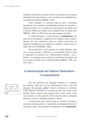 *Auferir – ter como resul-
tado; conseguir; obter;
colher: auferir juros de
um capital. Fonte: Houaiss
(2009).
Bacharelado em Administração Pública
Direito e Legislação Tributária
42
tributária, excetuando-se apenas os bens ou rendas que a lei considera
absolutamente impenhoráveis, como os salários dos trabalhadores e
as pensões alimentícias (BRASIL, 1973).
Outro privilégio é a previsão legal de que é presumida
fraudulenta, sem se admitir a possibilidade de prova em contrário, a
alienação de bens ou de rendas por sujeito passivo em débito com
a Fazenda Pública por crédito inscrito regularmente na dívida ativa
(BRASIL, 1966, art. 185). Esses são apenas alguns exemplos.
O crédito tributário é ainda detentor de preferências. Ou
seja, ele tem prioridade no pagamento em relação a outros créditos.
Apenas não tem preferência sobre os créditos decorrentes da
legislação trabalhista ou de acidente de trabalho, conforme prevê o
artigo 186 do CTN (BRASIL, 1966).
Da mesma forma, como garantia do crédito tributário, para
que se possa requerer a falência ou a recuperação judicial e para
a celebração de contratos com a Administração Pública – com o
Estado –, é necessária a prova de que o contribuinte interessado não
se encontra em débito com a Fazenda Pública (BRASIL, 1966, arts.
191 a 193 ).
A Constituição do Crédito Tributário –
O Lançamento
Um dos elementos da obrigação tributária é a hipótese
de incidência, algo que a lei traz abstratamente como o que será
tributado. Por exemplo, auferir* renda é a hipótese de incidência
do IR. Quando a previsão se concretiza em fato real, temos o fato
gerador. Assim, quando certa pessoa aufere renda, temos, nesse
caso concreto, um fato gerador de IR, nascendo então a obrigação
tributária, ou seja, a obrigação de pagar o tributo.
Contudo, para que o tributo possa ser cobrado, não basta a
ocorrência do fato gerador e o nascimento da obrigação tributária. É
necessária, ainda, uma providência designada como lançamento.
 