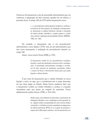 Unidade 2 – Direito e Legislação Tributária
Módulo 5 43
Chama-se de lançamento o ato da autoridade administrativa que vai
confirmar a adequação do fato concreto, gerador de um tributo, à
previsão da lei. O artigo 142 do CTN define lançamento como:
[...] o procedimento administrativo tendente a verificar a
ocorrência do fato gerador da obrigação corresponden-
te, determinar a matéria tributável, calcular o montante
do tributo devido, identificar o sujeito passivo e, sendo
caso, propor a aplicação da penalidade cabível. (BRASIL,
1966, art. 142).
Na verdade, o lançamento não é um procedimento
administrativo, como dispõe o CTN, mas um ato administrativo que
tem como pressuposto a realização do procedimento descrito no
artigo 142.
Assim, como ensina Torres (2008, p. 275):
O lançamento resulta de um procedimento complexo,
durante o qual são praticados inúmeros atos e averigua-
ções. A autoridade administrativa investiga a ocorrên-
cia do fato, procede às avaliações necessárias, realiza
o exame de livros e documentos fiscais para que possa
liquidar o tributo devido.
É por meio do lançamento que o crédito tributário se torna
líquido e certo, ou seja, que o contribuinte tem a exata dimensão
do que deve pagar ao Estado. Dessa forma, podemos dizer que
o lançamento confere ao crédito tributário a certeza e a liquidez
necessárias para que possa ser exigível do particular. Como
didaticamente explica Amaro (1999, p. 315–316):
Nestes casos, não obstante se tenha tido o nascimento da
obrigação tributária, com a realização do fato gerador (p.
ex., alguém detém a propriedade de certo imóvel urbano
construído, o indivíduo só será compelível ao pagamento
do tributo pertinente (IPTU) se (e a partir de quando) o
sujeito ativo (Município) efetivar o ato formal previsto em
 