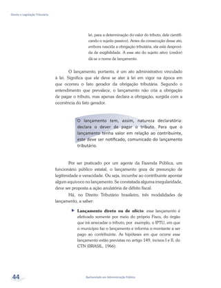 Bacharelado em Administração Pública
Direito e Legislação Tributária
44
lei, para a determinação do valor do tributo, dele cientifi-
cando o sujeito passivo). Antes da consecução desse ato,
embora nascida a obrigação tributária, ela está desprovi-
da de exigibilidade. A esse ato do sujeito ativo (credor)
dá-se o nome de lançamento.
O lançamento, portanto, é um ato administrativo vinculado
à lei. Significa que ele deve se ater à lei em vigor na época em
que ocorreu o fato gerador da obrigação tributária. Segundo o
entendimento que prevalece, o lançamento não cria a obrigação
de pagar o tributo, mas apenas declara a obrigação, surgida com a
ocorrência do fato gerador.
O lançamento tem, assim, natureza declaratória:
declara o dever de pagar o tributo. Para que o
lançamento tenha valor em relação ao contribuinte,
este deve ser notificado, comunicado do lançamento
tributário.
Por ser praticado por um agente da Fazenda Pública, um
funcionário público estatal, o lançamento goza de presunção de
legitimidade e veracidade. Ou seja, incumbe ao contribuinte apontar
algum equívoco no lançamento. Se constatada alguma irregularidade,
deve ser proposta a ação anulatória de débito fiscal.
Há, no Direito Tributário brasileiro, três modalidades de
lançamento, a saber:
ff Lançamento direto ou de ofício: esse lançamento é
efetivado somente por meio do próprio Fisco, do órgão
que irá arrecadar o tributo, por exemplo, o IPTU, em que
o município faz o lançamento e informa o montante a ser
pago ao contribuinte. As hipóteses em que ocorre esse
lançamento estão previstas no artigo 149, incisos I e II, do
CTN (BRASIL, 1966).
 