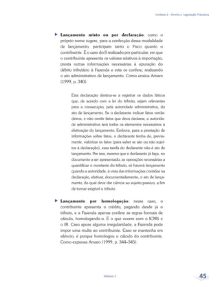Unidade 2 – Direito e Legislação Tributária
Módulo 5 45
ff Lançamento misto ou por declaração: como o
próprio nome sugere, para a confecção dessa modalidade
de lançamento, participam tanto o Fisco quanto o
contribuinte. É o caso do II realizado por particular, em que
o contribuinte apresenta os valores relativos à importação,
presta outras informações necessárias à apuração do
débito tributário à Fazenda e esta os confere, realizando
o ato administrativo de lançamento. Como ensina Amaro
(1999, p. 340):
Esta declaração destina-se a registrar os dados fáticos
que, de acordo com a lei do tributo, sejam relevantes
para a consecução, pela autoridade administrativa, do
ato de lançamento. Se o declarante indicar fatos verda-
deiros, e não omitir fatos que deva declarar, a autorida-
de administrativa terá todos os elementos necessários à
efetivação do lançamento. Embora, para a prestação de
informações sobre fatos, o declarante tenha de, previa-
mente, valorizar os fatos (para saber se são ou não sujei-
tos à declaração), essa tarefa do declarante não é ato de
lançamento. Por isso, mesmo que o declarante já faça, no
documento a ser apresentado, as operações necessárias a
quantificar o montante do tributo, só haverá lançamento
quando a autoridade, à vista das informações contidas na
declaração, efetivar, documentadamente, o ato de lança-
mento, do qual deve dar ciência ao sujeito passivo, a fim
de tornar exigível o tributo.
ff Lançamento por homologação: nesse caso, o
contribuinte apresenta o crédito, pagando desde já o
tributo, e a Fazenda apenas confere as regras formais de
cálculo, homologando-o. É o que ocorre com o ICMS e
o IR. Caso apure alguma irregularidade, a Fazenda pode
impor uma multa ao contribuinte. Caso se mantenha em
silêncio, é porque homologou o cálculo do contribuinte.
Como expressa Amaro (1999, p. 344–345):
 