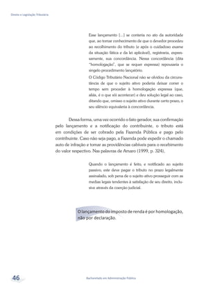 Bacharelado em Administração Pública
Direito e Legislação Tributária
46
Esse lançamento [...] se conteria no ato da autoridade
que, ao tomar conhecimento de que o devedor procedeu
ao recolhimento do tributo (e após o cuidadoso exame
da situação fática e da lei aplicável), registraria, expres-
samente, sua concordância. Nessa concordância (dita
“homologação”, que se requer expressa) repousaria o
singelo procedimento lançatório.
O Código Tributário Nacional não se olvidou da circuns-
tância de que o sujeito ativo poderia deixar correr o
tempo sem proceder à homologação expressa (que,
aliás, é o que sói acontecer) e deu solução legal ao caso,
ditando que, omisso o sujeito ativo durante certo prazo, o
seu silêncio equivaleria à concordância.
Dessa forma, uma vez ocorrido o fato gerador, sua confirmação
pelo lançamento e a notificação do contribuinte, o tributo está
em condições de ser cobrado pela Fazenda Pública e pago pelo
contribuinte. Caso não seja pago, a Fazenda pode expedir o chamado
auto de infração e tomar as providências cabíveis para o recebimento
do valor respectivo. Nas palavras de Amaro (1999, p. 324),
Quando o lançamento é feito, e notificado ao sujeito
passivo, este deve pagar o tributo no prazo legalmente
assinalado, sob pena de o sujeito ativo prosseguir com as
medias legais tendentes à satisfação de seu direito, inclu-
sive através da coerção judicial.
O lançamento do imposto de renda é por homologação,
não por declaração.
 