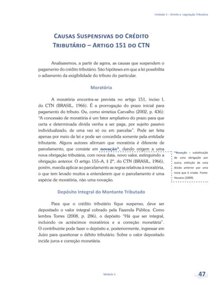 *Novação – substituição
de uma obrigação por
outra; extinção de uma
dívida anterior por uma
nova que é criada. Fonte:
Houaiss (2009).
Unidade 2 – Direito e Legislação Tributária
Módulo 5 47
Causas Suspensivas do Crédito
Tributário – Artigo 151 do CTN
Analisaremos, a partir de agora, as causas que suspendem o
pagamento do crédito tributário. São hipóteses em que a lei possibilita
o adiamento da exigibilidade do tributo do particular.
Moratória
A moratória encontra-se prevista no artigo 151, inciso I,
do CTN (BRASIL, 1966). É a prorrogação do prazo inicial para
pagamento do tributo. Ou, como sintetiza Carvalho (2002, p. 436):
“A concessão de moratória é um fator ampliativo do prazo para que
certa e determinada dívida venha a ser paga, por sujeito passivo
individualizado, de uma vez só ou em parcelas”. Pode ser feita
apenas por meio de lei e pode ser concedida somente pela entidade
tributante. Alguns autores afirmam que moratória é diferente de
parcelamento, que consiste em novação*, dando origem a uma
nova obrigação tributária, com nova data, novo valor, extinguindo a
obrigação anterior. O artigo 155–A, § 2º, do CTN (BRASIL, 1966),
porém, manda aplicar ao parcelamento as regras relativas à moratória,
o que tem levado muitos a entenderem que o parcelamento é uma
espécie de moratória, não uma novação.
Depósito Integral do Montante Tributado
Para que o crédito tributário fique suspenso, deve ser
depositado o valor integral cobrado pela Fazenda Pública. Como
lembra Torres (2008, p. 286), o depósito “Há que ser integral,
incluindo os acréscimos moratórios e a correção monetária”.
O contribuinte pode fazer o depósito e, posteriormente, ingressar em
Juízo para questionar o débito tributário. Sobre o valor depositado
incide juros e correção monetária.
 