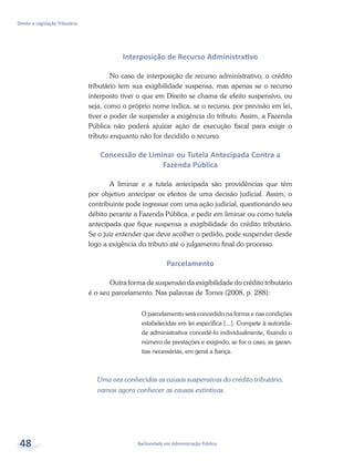 Bacharelado em Administração Pública
Direito e Legislação Tributária
48
Interposição de Recurso Administrativo
No caso de interposição de recurso administrativo, o crédito
tributário tem sua exigibilidade suspensa, mas apenas se o recurso
interposto tiver o que em Direito se chama de efeito suspensivo, ou
seja, como o próprio nome indica, se o recurso, por previsão em lei,
tiver o poder de suspender a exigência do tributo. Assim, a Fazenda
Pública não poderá ajuizar ação de execução fiscal para exigir o
tributo enquanto não for decidido o recurso.
Concessão de Liminar ou Tutela Antecipada Contra a
Fazenda Pública
A liminar e a tutela antecipada são providências que têm
por objetivo antecipar os efeitos de uma decisão judicial. Assim, o
contribuinte pode ingressar com uma ação judicial, questionando seu
débito perante a Fazenda Pública, e pedir em liminar ou como tutela
antecipada que fique suspensa a exigibilidade do crédito tributário.
Se o juiz entender que deve acolher o pedido, pode suspender desde
logo a exigência do tributo até o julgamento final do processo.
Parcelamento
Outra forma de suspensão da exigibilidade do crédito tributário
é o seu parcelamento. Nas palavras de Torres (2008, p. 288):
O parcelamento será concedido na forma e nas condições
estabelecidas em lei específica [...]. Compete à autorida-
de administrativa concedê-lo individualmente, fixando o
número de prestações e exigindo, se for o caso, as garan-
tias necessárias, em geral a fiança.
Uma vez conhecidas as causas suspensivas do crédito tributário,
vamos agora conhecer as causas extintivas.
 