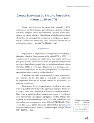 *Denegou – de denegar,
recusar a veracidade
de; negar; dar despacho
contrário a; indeferir.
Fonte: Houaiss (2009).
Unidade 2 – Direito e Legislação Tributária
Módulo 5 49
Causas Extintivas do Crédito Tributário
– Artigo 156 do CTN
Agora, vamos apontar as causas que, segundo o CTN,
extinguem o crédito tributário, que extinguem a própria obrigação
tributária, atingindo um de seus elementos, que são: sujeito ativo,
passivo e o crédito tributário. Dessa forma, ao se eliminar um desses
elementos, por consequência, desaparece a obrigação de pagar o
tributo, a sujeição do contribuinte. Essas causas são previstas em um
rol taxativo no artigo 156, do CTN (BRASIL, 1966).
Pagamento
Logicamente, o pagamento é a principal causa que extingue a
obrigação tributária. Como conceitua Machado (2008, p. 197): “[...]
o pagamento é a entrega ao sujeito ativo, pelo sujeito passivo ou
por qualquer outra pessoa em seu nome, da quantia correspondente
ao objeto do crédito tributário”. Ou, em sentido semelhante, afirma
Carvalho (2002, p. 448) que: “Pagamento é a prestação que o
devedor ou alguém por ele, faz ao sujeito pretensor, da importância
pecuniária correspondente ao débito tributário”.
A lei pode estabelecer um prazo genérico para o pagamento,
por exemplo, de 30 dias após a notificação do lançamento.
O pagamento deve ser em moeda corrente ou equivalente, por
exemplo, um cheque.
Pode ocorrer de, por um equívoco, o contribuinte vir a pagar
mais do que efetivamente é devido. Aquilo que excede ao débito, que
foi pago a maior pelo contribuinte, é chamado de indébito tributário.
Para obter a restituição desse pagamento a maior, o contribuinte
deve ingressar com uma ação de repetição de indébito. O prazo para
ingressar em juízo com essa ação é de cinco anos, contado da data
do recolhimento, como prevê o artigo 168 do CTN (BRASIL, 1966),
ou de dois anos, a contar da decisão administrativa que denegou*
o pedido de repetição do indébito, conforme dispõe o artigo 169, do
CTN (BRASIL, 1966).
 