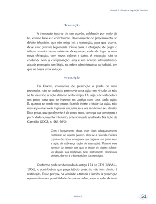 Unidade 2 – Direito e Legislação Tributária
Módulo 5 51
Transação
A transação trata-se de um acordo, celebrado por meio de
lei, entre o fisco e o contribuinte. Diversamente do parcelamento do
débito tributário, que não exige lei, a transação, para que ocorra,
deve estar prevista legalmente. Nesse caso, a obrigação de pagar o
tributo anteriormente existente desaparece, cedendo lugar a uma
nova obrigação, com novos valores e datas. A transação não se
confunde com a compensação: esta é um acordo administrativo,
aquela pressupõe um litígio, na esfera administrativa ou judicial, em
que se busca uma solução.
Prescrição
Em Direito, chamamos de prescrição a perda de uma
pretensão, não se podendo promover uma ação em virtude de não
se ter exercido a ação durante certo tempo. Ou seja, a lei estabelece
um prazo para que se ingresse na Justiça com uma dada ação.
E, quando se perde esse prazo, ficando inerte o titular da ação, não
mais é possível a ele ingressar em juízo para ver satisfeito o seu direito.
Esse prazo, que geralmente é de cinco anos, começa sua contagem a
partir do lançamento tributário, anteriormente analisado. Na lição de
Carvalho (2002, p. 463–464):
Com o lançamento eficaz, quer dizer, adequadamente
notificado ao sujeito passivo, abre-se à Fazenda Pública
o prazo de cinco anos para que ingresse em juízo com
a ação de cobrança (ação de execução). Fluindo esse
período de tempo sem que o titular do direito subjeti-
vo deduza sua pretensão pelo instrumento processual
próprio, dar-se-á o fato jurídico da prescrição.
Conforme pode ser deduzido do artigo 174 do CTN (BRASIL,
1966), o contribuinte que paga tributo prescrito não tem direito à
restituição. E isso porque, na verdade, o tributo é devido. A prescrição
apenas elimina a possibilidade de que o credor possa se valer de uma
 