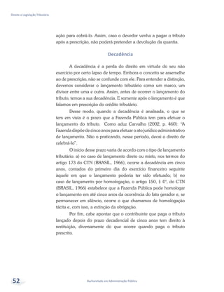 Bacharelado em Administração Pública
Direito e Legislação Tributária
52
ação para cobrá-lo. Assim, caso o devedor venha a pagar o tributo
após a prescrição, não poderá pretender a devolução da quantia.
Decadência
A decadência é a perda do direito em virtude do seu não
exercício por certo lapso de tempo. Embora o conceito se assemelhe
ao de prescrição, não se confunde com ele. Para entender a distinção,
devemos considerar o lançamento tributário como um marco, um
divisor entre uma e outra. Assim, antes de ocorrer o lançamento do
tributo, temos a sua decadência. E somente após o lançamento é que
falamos em prescrição do crédito tributário.
Desse modo, quando a decadência é analisada, o que se
tem em vista é o prazo que a Fazenda Pública tem para efetuar o
lançamento do tributo. Como aduz Carvalho (2002, p. 460): “A
Fazenda dispõe de cinco anos para efetuar o ato jurídico administrativo
de lançamento. Não o praticando, nesse período, decai o direito de
celebrá-lo”.
O início desse prazo varia de acordo com o tipo de lançamento
tributário: a) no caso de lançamento direto ou misto, nos termos do
artigo 173 do CTN (BRASIL, 1966), ocorre a decadência em cinco
anos, contados do primeiro dia do exercício financeiro seguinte
àquele em que o lançamento poderia ter sido efetuado; b) no
caso de lançamento por homologação, o artigo 150, § 4º, do CTN
(BRASIL, 1966) estabelece que a Fazenda Pública pode homologar
o lançamento em até cinco anos da ocorrência do fato gerador e, se
permanecer em silêncio, ocorre o que chamamos de homologação
tácita e, com isso, a extinção da obrigação.
Por fim, cabe apontar que o contribuinte que paga o tributo
lançado depois do prazo decadencial de cinco anos tem direito à
restituição, diversamente do que ocorre quando paga o tributo
prescrito.
 