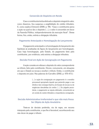Unidade 2 – Direito e Legislação Tributária
Módulo 5 53
Conversão de Depósito em Renda
Casoocontribuintetenhaefetivadoodepósitointegraldovalor,
como dissemos, fica suspensa a exigibilidade do crédito tributário.
E, como explica Chimenti (2008, p. 98): “Caso o contribuinte perca
a ação na qual se deu o depósito [...], o valor é convertido em favor
da Fazenda Pública, independentemente da execução fiscal”. Dessa
forma, fica, então, extinta a obrigação tributária.
Pagamento Antecipado e Homologação do Lançamento
O pagamento antecipado e a homologação do lançamento são
hipóteses já analisadas da figura do lançamento por homologação.
Caso haja homologação, pelo Estado, do pagamento feito pelo
contribuinte, por evidência, está extinta a obrigação tributária.
Decisão Final em Ação de Consignação em Pagamento
A ação consiste em efetuar o depósito do valor correspondente
ao tributo, feito pelo contribuinte. Ocorre, comumente, em situações
em que o Estado se recusa a receber o tributo. Então, o contribuinte
o deposita em juízo. Nas palavras de Carvalho (2002, p. 470–471):
[...] a ação de consignação em pagamento é o remédio
processual apropriado àquele que pretende pagar a sua
dívida e não consegue fazê-lo, em função de recusa ou de
exigências descabidas do credor. [...] Se julgada proce-
dente, o pagamento se reputa efetivado, convertendo-se
em renda do credor tributário a importância consignada.
Decisão Administrativa Irreformável e que não mais Possa
Ser Objeto de Ação Anulatória
Trata-se de decisão proferida, via de regra, em recurso
interposto pelo contribuinte, e que lhe é favorável, reconhecendo seu
não dever de pagar o tributo.
 