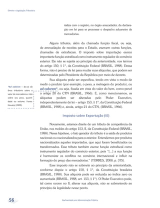 *Ad valorem – diz-se de
ônus tributário sobre o
valor da mercadoria e não
sobre seu peso, quanti-
dade ou volume. Fonte:
Houaiss (2009).
Bacharelado em Administração Pública
Direito e Legislação Tributária
56
rializa com o registro, no órgão arrecadador, da declara-
ção em lei para se processar o despacho aduaneiro de
mercadorias.
Alguns tributos, além da chamada função fiscal, ou seja,
de arrecadação de receitas para o Estado, exercem outras funções,
chamadas de extrafiscais. O imposto sobre importação exerce
importante função extrafiscal como instrumento regulador do comércio
exterior. Ele não se sujeita ao princípio da anterioridade, nos termos
do artigo 150, § 1º, da Constituição Federal (BRASIL, 1988). Dessa
forma, não é preciso de lei para mudar suas alíquotas, que podem ser
determinadas pelo Presidente da República por meio de decreto.
Sua alíquota pode ser específica, tendo em vista o modo de
medir o produto (por exemplo, o peso, a metragem do produto), ou
ad valorem*, ou seja, fixada em vista do valor do bem, como prevê
o artigo 20 do CTN (BRASIL, 1966). E, como mencionamos, as
alíquotas podem ser alteradas pelo Poder Executivo,
independentemente de lei – artigo 153, § 1º, da Constituição Federal
(BRASIL, 1988) e, ainda, artigo 21 do CTN, (BRASIL, 1966).
Imposto sobre Exportação (IE)
Novamente, estamos diante de um tributo de competência da
União, nos moldes do artigo 153, II, da Constituição Federal (BRASIL,
1988). Nessa hipótese, o fato gerador do tributo é a saída de produtos
nacionais ou nacionalizados para o exterior. Entendemos por produtos
nacionalizados aqueles importados, que aqui foram beneficiados ou
transformados. Esse tributo também exerce função extrafiscal como
instrumento regulador do comércio exterior, pois “[...] a sua função
é harmonizar os conflitos no comércio internacional e influir na
formação do preço das mercadorias.” (TORRES, 2008, p. 375).
Esse imposto não se submete ao princípio da anterioridade,
conforme dispõe o artigo 150, § 1º, da Constituição brasileira
(BRASIL, 1988). Sua alíquota pode ser reduzida ao índice zero ou
aumentada (BRASIL, 1988, art. 153, § 1º). O Poder Executivo pode,
tal como ocorre no II, alterar sua alíquota, não se submetendo ao
princípio da legalidade nesse ponto.
 