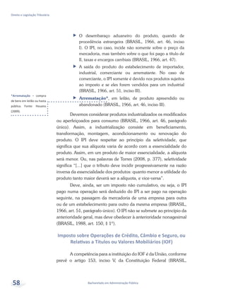 *Arrematação – compra
de bens em leilão ou hasta
pública. Fonte: Houaiss
(2009).
Bacharelado em Administração Pública
Direito e Legislação Tributária
58
ff O desembaraço aduaneiro do produto, quando de
procedência estrangeira (BRASIL, 1966, art. 46, inciso
I). O IPI, no caso, incide não somente sobre o preço da
mercadoria, mas também sobre o que foi pago a título de
II, taxas e encargos cambiais (BRASIL, 1966, art. 47).
ff A saída do produto do estabelecimento de importador,
industrial, comerciante ou arrematante. No caso de
comerciante, o IPI somente é devido nos produtos sujeitos
ao imposto e se eles forem vendidos para um industrial
(BRASIL, 1966, art. 51, inciso III).
ff Arrematação*, em leilão, de produto apreendido ou
abandonado (BRASIL, 1966, art. 46, inciso III).
Devemos considerar produtos industrializados os modificados
ou aperfeiçoados para consumo (BRASIL, 1966, art. 46, parágrafo
único). Assim, a industrialização consiste em beneficiamento,
transformação, montagem, acondicionamento ou renovação do
produto. O IPI deve respeitar ao princípio da seletividade, que
significa que sua alíquota varia de acordo com a essencialidade do
produto. Assim, em um produto de maior essencialidade, a alíquota
será menor. Ou, nas palavras de Torres (2008, p. 377), seletividade
significa “[...] que o tributo deve incidir progressivamente na razão
inversa da essencialidade dos produtos: quanto menor a utilidade do
produto tanto maior deverá ser a alíquota, e vice-versa”.
Deve, ainda, ser um imposto não cumulativo, ou seja, o IPI
pago numa operação será deduzido do IPI a ser pago na operação
seguinte, na passagem da mercadoria de uma empresa para outra
ou de um estabelecimento para outro da mesma empresa (BRASIL,
1966, art. 51, parágrafo único). O IPI não se submete ao princípio da
anterioridade geral, mas deve obedecer à anterioridade nonagesimal
(BRASIL, 1988, art. 150, § 1º).
Imposto sobre Operações de Crédito, Câmbio e Seguro, ou
Relativas a Títulos ou Valores Mobiliários (IOF)
A competência para a instituição do IOF é da União, conforme
prevê o artigo 153, inciso V, da Constituição Federal (BRASIL,
 