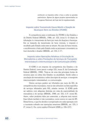 Bacharelado em Administração Pública
Direito e Legislação Tributária
60
conhecem os impostos sobre o luxo e sobre os grandes
patrimônios. Apesar de alguns projetos apresentados no
Congresso Nacional, até hoje não foi regulamentado.
Imposto sobre Transmissão Causa Mortis e Doação de
Quaisquer Bens ou Direitos (ITCMD)
A competência para a instituição do ITCMD é dos Estados e
do Distrito Federal (BRASIL, 1988, art. 155, inciso I). O objeto de
tributação é a transmissão de bens por meio de doações e heranças.
Em se tratando da transmissão de bens imóveis, o imposto é
recolhido pelo Estado onde estes se situam. No caso de bens móveis,
o recolhimento é feito pelo Estado onde se processar o inventário ou
tiver domicílio o doador (BRASIL, art. 155, § 1º).
Imposto sobre Operações Relativas à Circulação de
Mercadorias e sobre Prestações de Serviços de Transporte
Interestadual e Intermunicipal e de Comunicação (ICMS)
O ICMS é um imposto de competência dos Estados e do
Distrito Federal, como prevê o artigo 155, inciso II, da Constituição
Federal (BRASIL, 1988). Trata-se de uma das principais fontes de
recursos para os cofres dos Estados na atualidade. Incide sobre a
circulação de mercadorias e sobre dois tipos de serviços: o transporte
intermunicipal e interestadual, e a comunicação.
Outros serviços podem ser tributados por meio do ISS, de
competência dos municípios, mas se não estiverem na lista específica
de serviços tributados pelo ISS, estarão isentos. O ICMS pode
ser seletivo, com alíquotas distintas em vista da essencialidade da
mercadoria e do serviço (BRASIL, 1988, art. 155, § 2º, inciso III).
Assim, sobre produtos tidos por essenciais, a alíquota será menor.
Esse tributo também é não cumulativo, como ocorre no caso do IPI.
Dessa forma, o que for devido é compensado em cada operação com
o montante cobrado nas operações anteriores (BRASIL, art. 155, §
2º, inciso I). Ou, como explica Chimenti (2008, p. 156–157):
 