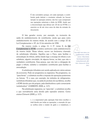 vPara saber mais sobre a Lei
Complementar n. 87/96,
acesse: <http://www.
fazenda.gov.br/confaz/
confaz/diversos/lc_087.
htm>. Acesso em: 16 fev.
2011.
Unidade 2 – Direito e Legislação Tributária
Módulo 5 61
É não cumulativo porque, em cada operação, o contri-
buinte pode deduzir o montante cobrado (se houver
isenção na operação anterior, não há o que compensar)
nas operações anteriores a título de ICMS, desde que
a documentação seja idônea (art. 23 da Lei 87/96) e o
exercício se dê até cinco anos da data da emissão do
documento.
O fato gerador ocorre, por exemplo, no momento da
saída do estabelecimento de contribuinte, ainda que para outro
estabelecimento do mesmo titular, de acordo com o artigo 12 da
Lei Complementar n. 87, de 13 de setembro de 1996
De mesmo modo, o artigo 11, § 3º, inciso II, da Lei
Complementar n. 87/96 considera autônomo cada estabelecimento
do mesmo titular. Nesse tributo, ocorre um fenômeno chamado
de substituição tributária. Significa que o Fisco, para facilitar a
arrecadação do tributo, atribui desde logo o encargo do tributo a um
substituto, alguém vinculado, de alguma forma, ao fato, que não o
verdadeiro contribuinte. Essa pessoa, que não tem a obrigação de
pagar o tributo, substitui o verdadeiro contribuinte para facilitar a
arrecadação.
A substituição tributária vem sendo aplicada em vários setores
da economia. Pode ser progressiva ou regressiva. Na progressiva, ou
“para frente”, o substituto recolhe o imposto de operações posteriores
ou futuras. “É o caso, por exemplo, da indústria de refrigerantes,
(substituta tributária) que, na saída do produto de sua fábrica, recolhe
o ICMS devido por ela própria, pela distribuidora e pelo comerciante
(substituídos)” (CHIMENTI, 2008, p. 117).
Na substituição regressiva, ou “para trás”, o substituto recolhe
o que normalmente seria devido pelo operador anterior. Como
ensina Chimenti (2008, p. 117):
[...] o responsável pela operação final deve recolher o
total devido por todas as operações, a exemplo do que
se verifica entre o criador de gado e o matadouro, o
 