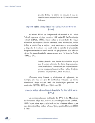 Bacharelado em Administração Pública
Direito e Legislação Tributária
62
produtor de leite e o laticínio e o produtor de cana e o
estabelecimento industrial que produz os produtos dela
derivados.
Imposto sobre a Propriedade de Veículos Automotores
(IPVA)
O tributo IPVA é de competência dos Estados e do Distrito
Federal, conforme previsto no artigo 155, inciso III, da Constituição
Federal (BRASIL, 1988). Incide sobre a propriedade de veículo
automotor, abrangendo veículos terrestres, como automóveis, motos,
ônibus e caminhões, e outros, como aeronaves e embarcações.
O imposto é recolhido no local onde o veículo é emplacado,
independentemente de onde resida seu proprietário. Sua base de
cálculo é o valor do veículo, aferido a cada ano. Na lição de Coelho
(1999, p. 475):
Seu fato gerador é ter o pagante a condição de proprie-
tário de veículo automotor. É o direito de propriedade o
objeto da tributação, e não a coisa, pois o sujeito passivo é
sempre uma pessoa física ou jurídica, e a base de cálculo,
o valor da sua propriedade, isto é, do veículo.
Contudo, nada impede a seletividade de alíquotas, por
exemplo, em vista do tipo de combustível utilizado. Da receita
proveniente desse tributo, 50% da arrecadação pertence aos
Municípios (BRASIL, 1988, art. 158, inciso III).
Imposto sobre a Propriedade Predial e Territorial Urbano
(IPTU)
A competência para instituição do IPTU é dos Municípios,
nos moldes do artigo 156, inciso I, da Constituição Federal (BRASIL,
1988). Incide sobre a propriedade de imóvel urbano e sobre a posse
ou o domínio útil de imóvel urbano. Como explica Chimenti (2008,
p. 141):
 