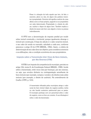 Unidade 2 – Direito e Legislação Tributária
Módulo 5 63
Posse é a situação de todo aquele que tem, de fato, o
exercício, pleno ou não, de algum dos poderes ineren-
tes à propriedade. Domínio útil significa usufruir da coisa
alheia como se fosse própria, pagando-se ao proprietário
um valor determinado. Propriedade é o direito de utili-
zar, usufruir e dispor de algum bem. Também implica o
direito de reaver este bem caso alguém o tome ou possua
indevidamente.
O IPTU tem a denominação de imposto predial por incidir
sobre imóvel construído; e territorial, porque igualmente abrange o
imóvel sem construção. A base de cálculo é o valor venal do imóvel,
o seu valor de venda no mercado, calculado a cada ano, conforme
prescreve o artigo 33 do CTN (BRASIL, 1966). Assim, o critério de
determinação de seu valor deve ser objetivo, pois considera os terrenos
e as edificações, não a condição econômica de seus proprietários.
Imposto sobre a Transmissão Inter Vivos de Bens Imóveis,
por Ato Oneroso (ITBI)
O ITBI é um imposto de competência do município, previsto no
artigo 156, inciso II, da Constituição Federal (BRASIL, 1988). Incide
sobre a transmissão, entre vivos (não por herança), por ato oneroso,
ou seja, que envolve dinheiro ou contraprestação semelhante de
bens imóveis (por exemplo, compra e venda) e de direitos reais sobre
imóveis (por exemplo, o direito de usufruto). No entendimento de
Coelho (1999, p. 514):
A transmissão tributada pelos municípios atinge o valor
venal do bem imóvel objeto do negócio jurídico, tenha
ou não havido acréscimo patrimonial para as partes.
O município participa com um percentual sobre o valor
do negócio, como se fora um corretor. A sua tributação é
sobre o valor da transmissão.
 