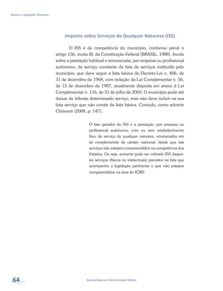 Bacharelado em Administração Pública
Direito e Legislação Tributária
64
Imposto sobre Serviços de Qualquer Natureza (ISS)
O ISS é de competência do município, conforme prevê o
artigo 156, inciso III, da Constituição Federal (BRASIL, 1988). Incide
sobre a prestação habitual e remunerada, por empresa ou profissional
autônomo, de serviço constante da lista de serviços instituída pelo
município, que deve seguir a lista básica do Decreto-Lei n. 406, de
31 de dezembro de 1968, com redação da Lei Complementar n. 56,
de 15 de dezembro de 1987, atualmente disposta em anexo à Lei
Complementar n. 116, de 31 de julho de 2003. O município pode até
deixar de tributar determinado serviço, mas não deve incluir na sua
lista serviço que não conste da lista básica. Contudo, como adverte
Chimenti (2008, p. 147),
O fato gerador do ISS é a prestação, por empresa ou
profissional autônomo, com ou sem estabelecimento
fixo, de serviço de qualquer natureza, enumerados em
lei complementar de caráter nacional, desde que tais
serviços não estejam compreendidos na competência dos
Estados. Ou seja, somente pode ser cobrado ISS daque-
les serviços (físicos ou intelectuais) previstos na lista que
acompanha a legislação pertinente e que não estejam
compreendidos na área do ICMS.
 