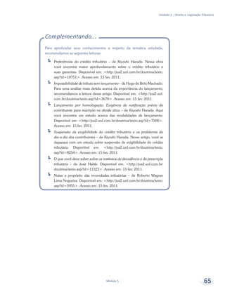 Unidade 2 – Direito e Legislação Tributária
Módulo 5 65
Complementando...
Para aprofundar seus conhecimentos a respeito da temática estudada,
recomendamos as seguintes leituras:
ÍÍ Preferências do crédito tributário – de Kiyoshi Harada. Nessa obra
você encontra maior aprofundamento sobre o crédito tributário e
suas garantias. Disponível em: <http://jus2.uol.com.br/doutrina/texto.
asp?id=10751>. Acesso em: 15 fev. 2011.
ÍÍ Impossibilidade de tributo sem lançamento – de Hugo de Brito Machado.
Para uma análise mais detida acerca da importância do lançamento,
recomendamos a leitura desse artigo. Disponível em: <http://jus2.uol.
com.br/doutrina/texto.asp?id=3678>. Acesso em: 15 fev. 2011.
ÍÍ Lançamento por homologação. Exigência de notificação prévia do
contribuinte para inscrição na dívida ativa – de Kiyoshi Harada. Aqui
você encontra um estudo acerca das modalidades de lançamento.
Disponível em: <http://jus2.uol.com.br/doutrina/texto.asp?id=7500>.
Acesso em: 15 fev. 2011.
ÍÍ Suspensão da exigibilidade do crédito tributário e os problemas do
dia-a-dia dos contribuintes – de Kiyoshi Harada. Nesse artigo, você se
deparará com um estudo sobre suspensão de exigibilidade do crédito
tributário. Disponível em: <http://jus2.uol.com.br/doutrina/texto.
asp?id=8254>. Acesso em: 15 fev. 2011.
ÍÍ O que você deve saber sobre os institutos da decadência e da prescrição
tributária – de José Hable. Disponível em: <http://jus2.uol.com.br/
doutrina/texto.asp?id=11523>. Acesso em: 15 fev. 2011.
ÍÍ Notas a propósito das imunidades tributárias – de Roberto Wagner
Lima Nogueira. Disponível em: <http://jus2.uol.com.br/doutrina/texto.
asp?id=5955>. Acesso em: 15 fev. 2011.
 