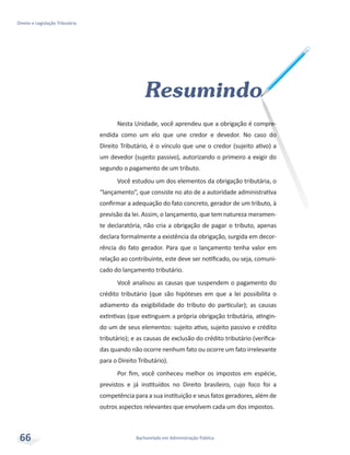 Bacharelado em Administração Pública
Direito e Legislação Tributária
66
Resumindo
Nesta Unidade, você aprendeu que a obrigação é compre-
endida como um elo que une credor e devedor. No caso do
Direito Tributário, é o vínculo que une o credor (sujeito ativo) a
um devedor (sujeito passivo), autorizando o primeiro a exigir do
segundo o pagamento de um tributo.
Você estudou um dos elementos da obrigação tributária, o
“lançamento”, que consiste no ato de a autoridade administrativa
confirmar a adequação do fato concreto, gerador de um tributo, à
previsão da lei. Assim, o lançamento, que tem natureza meramen-
te declaratória, não cria a obrigação de pagar o tributo, apenas
declara formalmente a existência da obrigação, surgida em decor-
rência do fato gerador. Para que o lançamento tenha valor em
relação ao contribuinte, este deve ser notificado, ou seja, comuni-
cado do lançamento tributário.
Você analisou as causas que suspendem o pagamento do
crédito tributário (que são hipóteses em que a lei possibilita o
adiamento da exigibilidade do tributo do particular); as causas
extintivas (que extinguem a própria obrigação tributária, atingin-
do um de seus elementos: sujeito ativo, sujeito passivo e crédito
tributário); e as causas de exclusão do crédito tributário (verifica-
das quando não ocorre nenhum fato ou ocorre um fato irrelevante
para o Direito Tributário).
Por fim, você conheceu melhor os impostos em espécie,
previstos e já instituídos no Direito brasileiro, cujo foco foi a
competência para a sua instituição e seus fatos geradores, além de
outros aspectos relevantes que envolvem cada um dos impostos.
 
