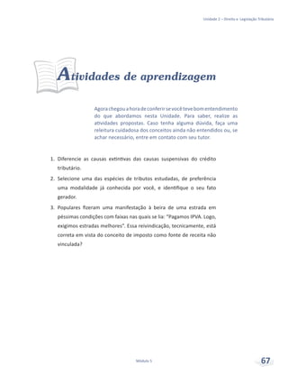 Unidade 2 – Direito e Legislação Tributária
Módulo 5 67
Atividades de aprendizagem
1.	 Diferencie as causas extintivas das causas suspensivas do crédito
tributário.
2.	 Selecione uma das espécies de tributos estudadas, de preferência
uma modalidade já conhecida por você, e identifique o seu fato
gerador.
3.	 Populares fizeram uma manifestação à beira de uma estrada em
péssimas condições com faixas nas quais se lia: “Pagamos IPVA. Logo,
exigimos estradas melhores”. Essa reivindicação, tecnicamente, está
correta em vista do conceito de imposto como fonte de receita não
vinculada?
Agorachegouahoradeconferirsevocêtevebomentendimento
do que abordamos nesta Unidade. Para saber, realize as
atividades propostas. Caso tenha alguma dúvida, faça uma
releitura cuidadosa dos conceitos ainda não entendidos ou, se
achar necessário, entre em contato com seu tutor.
 