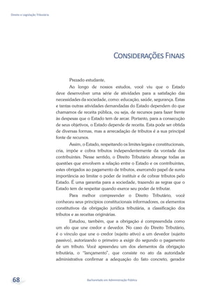 Bacharelado em Administração Pública
Direito e Legislação Tributária
68
ConsideraçõesFinais
Prezado estudante,
Ao longo de nossos estudos, você viu que o Estado
deve desenvolver uma série de atividades para a satisfação das
necessidades da sociedade, como: educação, saúde, segurança. Estas
e tantas outras atividades demandadas do Estado dependem do que
chamamos de receita pública, ou seja, de recursos para fazer frente
às despesas que o Estado tem de arcar. Portanto, para a consecução
de seus objetivos, o Estado depende de receita. Esta pode ser obtida
de diversas formas, mas a arrecadação de tributos é a sua principal
fonte de recursos.
Assim, o Estado, respeitando os limites legais e constitucionais,
cria, impõe e cobra tributos independentemente da vontade dos
contribuintes. Nesse sentido, o Direito Tributário abrange todas as
questões que envolvem a relação entre o Estado e os contribuintes,
estes obrigados ao pagamento de tributos, exercendo papel de suma
importância ao limitar o poder de instituir e de cobrar tributos pelo
Estado. É uma garantia para a sociedade, trazendo as regras que o
Estado tem de respeitar quando exerce seu poder de tributar.
Para melhor compreender o Direito Tributário, você
conheceu seus princípios constitucionais informadores, os elementos
constitutivos da obrigação jurídica tributária, a classificação dos
tributos e as receitas originárias.
Estudou, também, que a obrigação é compreendida como
um elo que une credor e devedor. No caso do Direito Tributário,
é o vínculo que une o credor (sujeito ativo) a um devedor (sujeito
passivo), autorizando o primeiro a exigir do segundo o pagamento
de um tributo. Você apreendeu um dos elementos da obrigação
tributária, o “lançamento”, que consiste no ato da autoridade
administrativa confirmar a adequação do fato concreto, gerador
 