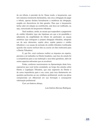 Considerações finais
Módulo 5 69
de um tributo, à previsão da lei. Desse modo, o lançamento, que
tem natureza meramente declaratória, não cria a obrigação de pagar
o tributo, apenas declara formalmente a existência da obrigação,
surgida em decorrência do fato gerador. Para que o lançamento
tenha valor em relação ao contribuinte, este deve ser notificado, ou
seja, comunicado do lançamento tributário.
Você analisou, ainda, as causas que suspendem o pagamento
do crédito tributário (que são hipóteses em que a lei possibilita o
adiamento da exigibilidade do tributo do particular); as causas
extintivas (que extinguem a própria obrigação tributária, atingindo
um de seus elementos: sujeito ativo, sujeito passivo e crédito
tributário); e as causas de exclusão do crédito tributário (verificadas
quando não ocorre nenhum fato ou ocorre um fato irrelevante para
o Direito Tributário).
E, por fim, você conheceu melhor os impostos em espécie,
previstos e já instituídos no Direito brasileiro, cujo foco de estudo foi
a competência para a sua instituição e seus fatos geradores, além de
outros aspectos relevantes que os envolvem.
Então, conforme mencionamos na Apresentação deste livro,
esperamos que você tenha constatado, ao longo dos estudos sobre
Direito e Legislação Tributária, que esse segmento do Direito é
de suma importância para o seu curso, pois toca diretamente em
questões pertinentes ao seu cotidiano profissional, sendo sua plena
compreensão um diferencial em sua formação e consequente
valorização profissional.
Com um fraterno abraço,
Luiz Antônio Barroso Rodrigues.
 