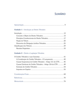 Sumário
Apresentação............................................................................................... 9
Unidade 1 – Introdução ao Direito Tributário
Introdução ................................................................................................ 13
Conceito e Objeto do Direito Tributário................................................ 13
Princípios Constitucionais do Direito Tributário..................................... 17
Noção de Tributo.................................................................................. 22
Elementos da Obrigação Jurídica Tributária.......................................... 25
Classificação dos Tributos.......................................................................... 29
Receitas Originárias.............................................................................. 33
Unidade 2 – Direito e Legislação Tributária
O Crédito Tributário e suas Garantias ....................................................... 41
A Constituição do Crédito Tributário – O Lançamento......................... 42
Causas Suspensivas do Crédito Tributário – Artigo 151 do CTN	���������� 46
Causas Extintivas do Crédito Tributário – Artigo 156 do CTN	������������� 48
Exclusão do Crédito Tributário............................................................. 54
Impostos em Espécie............................................................................ 55
Considerações Finais................................................................................. 68
Referências................................................................................................70
Minicurrículo.............................................................................................74
 