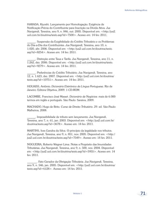 Referências Bibliográficas
Módulo 5 71
HARADA, Kiyoshi. Lançamento por Homologação. Exigência de
Notificação Prévia do Contribuinte para Inscrição na Dívida Ativa. Jus
Navigandi, Teresina, ano 9, n. 846, out. 2005. Disponível em: <http://jus2.
uol.com.br/doutrina/texto.asp?id=7500>. Acesso em: 14 fev. 2011.
______. Suspensão da Exigibilidade do Crédito Tributário e os Problemas
do Dia-a-Dia dos Contribuintes. Jus Navigandi, Teresina, ano 10, n.
1.020, abr. 2006. Disponível em: <http://jus2.uol.com.br/doutrina/texto.
asp?id=8254>. Acesso em: 14 fev. 2011.
______. Distinção entre Taxa e Tarifa. Jus Navigandi, Teresina, ano 11, n.
1.262, dez. 2006. Disponível em: <http://jus2.uol.com.br/doutrina/texto.
asp?id=9279>. Acesso em: 14 fev. 2011.
______. Preferências do Crédito Tributário. Jus Navigandi, Teresina, ano
12, n. 1.623, dez. 2007. Disponível em: <http://jus2.uol.com.br/doutrina/
texto.asp?id=10751>. Acesso em: 14 fev. 2011.
HOUAISS, Antônio. Dicionário Eletrônico da Língua Portuguesa. Rio de
Janeiro: Editora Objetiva, 2009. 1 CD-ROM.
LACOMBE, Francisco José Masset. Dicionário de Negócios: mais de 6.000
termos em inglês e português. São Paulo: Saraiva, 2009.
MACHADO, Hugo de Brito. Curso de Direito Tributário. 29. ed. São Paulo:
Malheiros, 2008.
______. Impossibilidade de tributo sem lançamento. Jus Navigandi,
Teresina, ano 7, n. 61, jan. 2003. Disponível em: <http://jus2.uol.com.br/
doutrina/texto.asp?id=3678>. Acesso em: 14 fev. 2011.
MARTINS, Ives Gandra da Silva. O princípio da legalidade nos tributos.
Jus Navigandi, Teresina, ano 9, n. 851, nov. 2005. Disponível em: <http://
jus2.uol.com.br/doutrina/texto.asp?id=7549>. Acesso em: 14 fev. 2011.
NOGUEIRA, Roberto Wagner Lima. Notas a Propósito das Imunidades
Tributárias. Jus Navigandi, Teresina, ano 9, n. 500, nov. 2004. Disponível
em: <http://jus2.uol.com.br/doutrina/texto.asp?id=5955>. Acesso em: 14
fev. 2011.
_______. Fato Gerador da Obrigação Tributária. Jus Navigandi, Teresina,
ano 9, n. 546, jan. 2005. Disponível em: <http://jus2.uol.com.br/doutrina/
texto.asp?id=6128>. Acesso em: 14 fev. 2011.
 