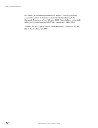 Bacharelado em Administração Pública
Direito e Legislação Tributária
72
PALHARES, Cinthia Rodrigues Menescal. Breves Considerações sobre
o Conceito Jurídico de Imposto no Sistema Tributário Nacional. Jus
Navigandi, Teresina, ano 8, n. 405, ago. 2004. Disponível em: <http://jus2.
uol.com.br/doutrina/texto.asp?id=5592>. Acesso em: 14 fev. 2011.
TORRES, Ricardo Lobo. Curso de Direito Financeiro e Tributário. 15. ed.
Rio de Janeiro: Renovar, 2008.
 