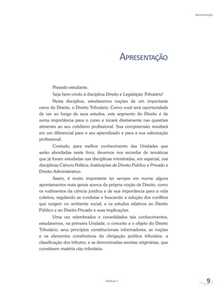 Apresentação
Módulo 5 9
Apresentação
Prezado estudante,
Seja bem-vindo à disciplina Direito e Legislação Tributária!
Nesta disciplina, estudaremos noções de um importante
ramo do Direito, o Direito Tributário. Como você terá oportunidade
de ver ao longo de seus estudos, este segmento do Direito é de
suma importância para o curso e tocará diretamente nas questões
atinentes ao seu cotidiano profissional. Sua compreensão resultará
em um diferencial para o seu aprendizado e para a sua valorização
profissional.
Contudo, para melhor conhecimento das Unidades que
serão abordadas neste livro, devemos nos recordar de temáticas
que já foram estudadas nas disciplinas ministradas, em especial, nas
disciplinas Ciência Política, Instituições de Direito Público e Privado e
Direito Administrativo.
Assim, é muito importante ter sempre em mente alguns
apontamentos mais gerais acerca da própria noção de Direito, como
os rudimentos da ciência jurídica e de sua importância para a vida
coletiva, regulando as condutas e buscando a solução dos conflitos
que surgem no ambiente social; e os estudos relativos ao Direito
Público e ao Direito Privado e suas implicações.
Uma vez relembrados e consolidados tais conhecimentos,
estudaremos, na primeira Unidade, o conceito e o objeto do Direito
Tributário; seus princípios constitucionais informadores; as noções
e os elementos constitutivos da obrigação jurídica tributária; a
classificação dos tributos; e as denominadas receitas originárias, que
constituem matéria não tributária.
 