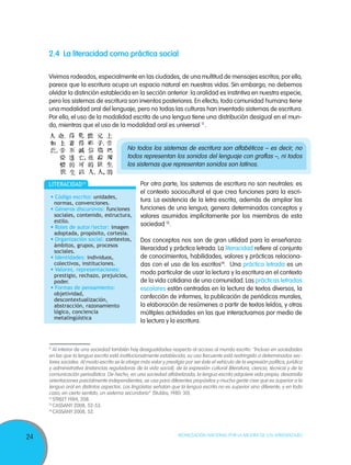 2.4	La literacidad como práctica social

     Vivimos rodeados, especialmente en las ciudades, de una multitud de mensajes escritos; por ello,
     parece que la escritura ocupa un espacio natural en nuestras vidas. Sin embargo, no debemos
     olvidar la distinción establecida en la sección anterior: la oralidad es instintiva en nuestra especie,
     pero los sistemas de escritura son inventos posteriores. En efecto, toda comunidad humana tiene
     una modalidad oral del lenguaje, pero no todas las culturas han inventado sistemas de escritura.
     Por ello, el uso de la modalidad escrita de una lengua tiene una distribución desigual en el mun-
     do, mientras que el uso de la modalidad oral es universal 11 .


                                            No todos los sistemas de escritura son alfabéticos – es decir, no
                                            todos representan los sonidos del lenguaje con grafías –, ni todos
                                            los sistemas que representan sonidos son latinos.


     literacidad13                                Por otra parte, los sistemas de escritura no son neutrales: es
                                                  el contexto sociocultural el que crea funciones para la escri-
      • Código escrito: unidades,
       normas, convenciones.
                                                  tura. La existencia de la letra escrita, además de ampliar las
      • Géneros discursivos: funciones            funciones de una lengua, genera determinados conceptos y
       sociales, contenido, estructura,           valores asumidos implícitamente por los miembros de esta
       estilo.
      • Roles de autor/lector: imagen
                                                  sociedad 12.
       adoptada, propósito, cortesía.
      • Organización social: contextos,           Dos conceptos nos son de gran utilidad para la enseñanza:
       ámbitos, grupos, procesos
       sociales.
                                                  literacidad y práctica letrada. La literacidad refiere al conjunto
      • Identidades: individuos,                  de conocimientos, habilidades, valores y prácticas relaciona-
       colectivos, instituciones.                 das con el uso de los escritos14. Una práctica letrada es un
      • Valores, representaciones:
       prestigio, rechazo, prejuicios,
                                                  modo particular de usar la lectura y la escritura en el contexto
       poder.                                     de la vida cotidiana de una comunidad. Las prácticas letradas
      • Formas de pensamiento:                    escolares están centradas en la lectura de textos diversos, la
       objetividad,
       descontextualización,
                                                  confección de informes, la publicación de periódicos murales,
       abstracción, razonamiento                  la elaboración de resúmenes a partir de textos leídos, y otras
       lógico, conciencia                         múltiples actividades en las que interactuamos por medio de
       metalingüística
                                                  la lectura y la escritura.



     11
        Al interior de una sociedad también hay desigualdades respecto al acceso al mundo escrito: “Incluso en sociedades
     en las que la lengua escrita está institucionalmente establecida, su uso frecuente está restringido a determinados sec-
     tores sociales. Al modo escrito se le otorga más valor y prestigio por ser éste el vehículo de la expresión política, jurídica
     y administrativa (instancias reguladoras de la vida social), de la expresión cultural (literatura, ciencia, técnica) y de la
     comunicación periodística. De hecho, en una sociedad alfabetizada, la lengua escrita adquiere vida propia, desarrolla
     orientaciones parcialmente independientes, se usa para diferentes propósitos y mucha gente cree que es superior a la
     lengua oral en distintos aspectos. Los lingüistas señalan que la lengua escrita no es superior sino diferente, y en todo
     caso, en cierto sentido, un sistema secundario” (Stubbs, 1980: 30).
     12
        STREET 1984, 208.
     13
        CASSANY 2008, 52-53.
     14
        CASSANY 2008, 52.



                                                                     Movilización Nacional por la Mejora de los Aprendizajes
24
 