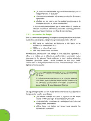 42
Movilización Nacional por la Mejora de los Aprendizajes
	 ¿la Institución Educativa tiene organizado los materiales para su
uso permanente en las aulas?
	 ¿Se cuenta con materiales suficientes para utilizarlos de manera
apropiada?
	 ¿Cuáles son las razones por las cuáles los docentes de la
institución educativa no utilizan los materiales?
	 Es a partir de estas interrogantes que se puede animar la jornada de
reflexión, encontrando alternativas, propuestas creativas y plausibles
de ejecutarlas en relación al uso eficaz de los materiales.
3.3.2	Uso efectivo del tiempo
En la Educación Básica Regular hay una exigencia de tiempo efectivo anual de clases
que se tiene que asegurar para lograr los aprendizajes esperados, estos son:
	 900 horas en instituciones escolarizadas y 630 horas en no
escolarizadas en educación Inicial.
	 1100 horas en educación primaria.
	 1200 horas en educación secundaria
Muchas veces, en la escuela este tiempo es poco productivo, significativo y
eficaz en la medida que su utilización se va diluyendo en acciones sin mucha
trascendencia; Por ejemplo: “poner orden en el aula”, realizar actividades
repetitivas como hacer “planas”, cumplir los rituales del aula: rezar, cantar,
“llamar lista”, es decir permanecer en el aula no necesariamente es hacer uso
óptimo del tiempo escolar.
No es igual APRENDER DENTRO DEL AULA que ESTAR DENTRO
DEL AULA.
El modo en que se usa el tiempo, es un indicador relevante
para valorar el uso óptimo del tiempo escolar, sabiendo que
los estudiantes se encuentran involucrados en actividades
desarrolladoras de aprendizajes significativos.
Las siguientes preguntas pueden ayudar a reflexionar sobre el uso óptimo del
tiempo escolar para los aprendizajes:
	 ¿En nuestra institución educativa la organización del tiempo
escolar contribuye al logro de aprendizajes? ¿Por qué?
	 ¿Qué actividades instituciones no contribuyen al uso óptimo del
tiempo para el aprendizaje?
	 ¿Cómo hacer uso óptimo del tiempo para asegurar los
aprendizajes esperados?
 