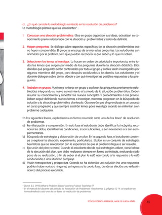c)	 ¿En qué consiste la metodología centrada en la resolución de problemas?
La metodología plantea que los estudiantes4 :

1.	 Conozcan una situación problemática. Ellos en grupo organizan sus ideas, actualizan su co-
    nocimiento previo relacionado con la situación y problemática y tratan de definirla.

2.	 Hagan preguntas. Se dialoga sobre aspectos específicos de la situación problemática que
    no hayan comprendido. El grupo se encarga de anotar estas preguntas. Los estudiantes son
    animados por el profesor para que puedan reconocer lo que saben y lo que no saben.

3.	Seleccionen los temas a investigar. Lo hacen en orden de prioridad e importancia, entre to-
   dos los temas que surgen por medio de las preguntas durante la situación didáctica. Ellos
   deciden qué preguntas serán contestadas por todo el grupo y cuáles serán investigadas por
   algunos miembros del grupo, para después socializarlas a los demás. Los estudiantes y el
   docente dialogan sobre cómo, dónde y con qué investigar las posibles respuestas a las pre-
   guntas.

4.	 Trabajen en grupos. Vuelven a juntarse en grupo y exploran las preguntas previamente esta-
    blecidas integrando su nuevo conocimiento al contexto de la situación problemática. Deben
    resumir su conocimiento y conectar los nuevos conceptos y procedimientos a los previos.
    Deben seguir definiendo nuevos temas a investigar, mientras progresan en la búsqueda de
    solución a la situación problemática planteada. Observarán que el aprendizaje es un proceso
    en curso progresivo y que siempre existirán temas para investigar cuando se enfrentan a un
    problema cualquiera.

En las siguientes líneas, explicaremos en forma resumida cada una de las fases5 de resolución
    de problemas.
a)	 Familiarización y comprensión. En esta fase el estudiante debe identificar la incógnita, reco-
    nocer los datos, identificar las condiciones, si son suficientes, si son necesarios o si son com-
    plementarios.
b)	 Búsqueda de estrategias y elaboración de un plan. En la segunda fase, el estudiante comien-
    za a explorar la situación, experimenta, particulariza. El plan es un conjunto de estrategias
    heurísticas que se seleccionan con la esperanza de que el problema llegue a ser resuelto.
c)	 Ejecución del plan y control. Cuando el estudiante decide qué estrategias utilizar, viene la fase
    de la ejecución del plan, que debe realizarse siempre en forma controlada, evaluando cada
    paso de su realización, a fin de saber si el plan lo está acercando a la respuesta o lo está
    conduciendo a una situación compleja.
d)	 Visión retrospectiva y prospectiva. Cuando se ha obtenido una solución (no una respuesta,
    podrían haber varias o ninguna), se ingresa a la cuarta fase, donde se efectúa una reflexión
    acerca del proceso ejecutado.



4
    Durch, B.J. (1995).What is Problem-Based Learning? About Teaching 47.
5
    En el manual del docente del Módulo de Resolución de Problemas- Resolvamos 2, páginas 12-14, se explican en
    formadetallada cada una de las fases de resolución de problemas.



                                                                 TODOS PODEMOS APRENDER, NADIE SE QUEDA ATRÁS.    15
 