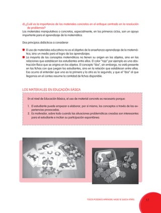 d) ¿Cuál es la importancia de los materiales concretos en el enfoque centrado en la resolución
    de problemas?
Los materiales manipulativos o concretos, especialmente, en los primeros ciclos, son un apoyo
importante para el aprendizaje de la matemática.

Dos principios didácticos a considerar:

 	 El uso de materiales educativos no es el objetivo de la enseñanza-aprendizaje de la matemá-
   tica, sino un medio para el logro de los aprendizajes.
 	 La mayoría de los conceptos matemáticos no tienen su origen en los objetos, sino en las
   relaciones que establecen los estudiantes entre ellos. El color “rojo” por ejemplo es una abs-
   tracción física que se origina en los objetos. El concepto “dos”, sin embargo, no está presente
   en las fichas con que juegan los estudiantes, sino en la relación que establecen entre ellas.
   Eso ocurre al entender que una es la primera y la otra es la segunda, y que el “dos” al que
   llegamos en el conteo resume la cantidad de fichas disponible.



LOS MATERIALES EN EDUCACIÓN BÁSICA


    En el nivel de Educación Básica, el uso de material concreto es necesario porque:

    1.	 El estudiante puede empezar a elaborar, por sí mismo, los conceptos a través de las ex-
        periencias provocadas.
    2.	 Es motivador, sobre todo cuando las situaciones problemáticas creadas son interesantes
        para el estudiante e incitan su participación espontánea.




                                                      TODOS PODEMOS APRENDER, NADIE SE QUEDA ATRÁS.   17
 
