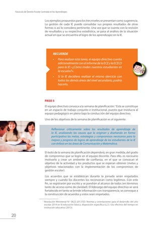 20
Fascículo de Gestión Escolar Centrada en los Aprendizajes
PASO 3
El equipo directivo convoca a la semana de planificación.3
Esta se constituye
en un espacio de trabajo conjunto e institucional, puesto que involucra al
equipo pedagógico en pleno bajo la conducción del equipo directivo.
Uno de los objetivos de la semana de planificación es el siguiente:
El éxito de la semana de planificación dependerá, en gran medida, del grado
de compromiso que se logre en el equipo docente. Para ello, es necesario
motivarlo y crear un ambiente de confianza, en el que se conozcan el
objetivo de la actividad y los productos que se esperan obtener (metas y
objetivos relacionados con la implementación de los compromisos de
gestión escolar).
Los acuerdos que se establezcan durante la jornada serán respetados
siempre y cuando los docentes los reconozcan como legítimos. Con este
fin, se registrarán por escrito y se pondrán al alcance de todos (en términos
tanto de acceso como de claridad). El liderazgo del equipo directivo se verá
fortalecido en tanto se brinde información con transparencia, se convoque a
la construcción de acuerdos y estos sean respetados.
Reflexionar críticamente sobre los resultados de aprendizaje de
la IE, analizando las causas que la originan y diseñando en forma
participativa las metas, estrategias y compromisos necesarios para la
mejora y progreso de logros de aprendizaje de los estudiantes de la IE
con énfasis en las áreas de Comunicación y Matemática.
Resolución Ministerial N.º 0622-2013-ED: Normas y orientaciones para el desarrollo del año
escolar 2014 en la educación básica, disposición específica 6.2.3. Uso efectivo del tiempo en
institución educativa (2013).
3
RECUERDE
•	 Para realizar esta tarea, el equipo directivo cuenta
adicionalmenteconelinformedelaECEylaECELO
para la IE: «¿Cómo rinden nuestros estudiantes en
la escuela?».
•	 Si la IE decidiera realizar el mismo ejercicio con
todas las demás áreas del nivel secundario, podría
hacerlo.
Los ejemplos propuestos para los tres niveles se presentan como sugerencia.
La gestión de cada IE puede consolidar sus propios resultados de otras
formas si así lo considera pertinente. Una vez que se cuenta con la revisión
de resultados y su respectiva estadística, se pasa al análisis de la situación
actual en que se encuentra el logro de los aprendizajez en la IE.
 