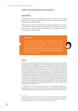 34
Fascículo de Gestión Escolar Centrada en los Aprendizajes
¿Cómo se implementan estos compromisos?
PASO PREVIO
El equipo directivo es responsable de recibir los materiales y recursos
educativos, y de organizar su distribución inmediata en el aula para ponerlos
a disposición de los estudiantes.
Debe, además, registrar la llegada de los materiales educativos a la IE en
el Sistema de Información para la Distribución de Materiales y Recursos
Educativos o en los mecanismos alternativos que se establezcan para las
zonas de conectividad limitada.
RECUERDE
En la recepción de materiales y recursos educativos pueden
participar los padres de familia y los representantes de los
consejos educativos institucionales (CONEI) o los comités
de aula, cuyos representantes actuarán como veedores del
proceso y colaborarán con el equipo directivo en la verificación
decantidadesycondicionesdellegadadelosmaterialessegún
las normas establecidas.
Paso 1
Durante la semana de planificación, el equipo directivo organiza y lidera
espacios de interaprendizaje con los docentes para la revisión de las rutas
de aprendizaje y materiales educativos. Asimismo, orienta y acompaña el
proceso de programación curricular con el fin de incorporar las rutas de
aprendizaje y los materiales educativos como herramientas valiosas en el
proceso pedagógico.6
Durante este proceso, resulta importante enfatizar
la necesidad de disminuir el tiempo dedicado a actividades rutinarias no
académicas y la reflexión acerca del uso del tiempo efectivo. Tareas como el
copiado de contenido de diverso tipo, la escucha pasiva y/o la memorización
no deben ser centrales ni ocupar el mayor tiempo disponible, porque, de
otro modo, los estudiantes no aprovecharán al máximo el tiempo dedicado
a los procesos pedagógicos. Para el desarrollo de estas acciones el director
puede organizar grupos de docentes por grados, áreas, o de acuerdo con la
configuración propia de la IE.
Es importante en este punto formular un diagnóstico (fortalezas y
debilidades) que nos permite clarificar las causas que originan el uso
inadecuado del tiempo, las rutas del aprendizaje y los materiales educativos.
A fin de contribuir en el fortalecimiento de capacidades, la plataforma web del Ministerio
de Educación PERÚEDUCA cuenta con espacios de consulta para atender las inquietudes de
los docentes en la aplicación de las rutas de aprendizaje. Dicha herramienta informática se
encuentra disponible en el siguiente enlace: <http://www.perueduca.pe/>.
6
 