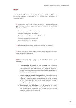 Fascículo de Gestión Escolar Centrada en los Aprendizajes
39
PASO 3
A partir de la información recabada, el equipo directivo elabora un
diagnóstico del clima escolar de la IE. Para hacerlo utiliza como guía los
siguientes pasos:
1.° Luego de la aplicación de la encuesta, coloca el puntaje obtenido
por pregunta en la última columna de la encuesta según el siguiente
cuadro de valores:
Para la respuesta «¡NO!», el valor es 0.
Para la respuesta «No», el valor es 1.
Para la respuesta «Más o menos», el valor es 2.
Para la respuesta «Sí», el valor es 3.
Para la respuesta «¡SÍ!», el valor es 4.
2.° En la casilla Total, suma los puntajes obtenidos por pregunta.
3.° Suma todos los puntajes obtenidos por encuestas y divídelos por el
total de encuestas aplicadas.
4.° Una vez obtenido el puntaje general de la IE, identifica a qué grupo
pertenece:
1.	 Clima escolar destacado (31-40 puntos). Las relaciones
interpersonales en la escuela son las adecuadas. Las normas de
convivencia están bien establecidas y se cumplen. Docentes y
estudiantes siente que son parte importante de la escuela y que
participan en las decisiones.
2.	 Clima escolar en proceso (21-30 puntos). La escuela presenta
algunas dificultades para establecer un buen clima escolar.
Docentes y directivos deben analizar en más detalle las encuestas
de los estudiantes para conocer qué temas se deben trabajar o
corregir para mejorarlo.
3.	 Clima escolar en dificultades (11-20 puntos). La escuela
presenta dificultades en su clima escolar. Es necesario conversar
con los estudiantes y docentes para conocer el porqué de esta
situación y definir cómo mejorarla.
 