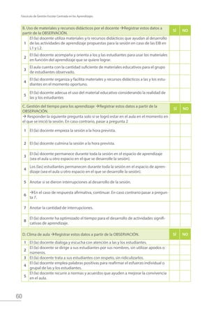 60
Fascículo de Gestión Escolar Centrada en los Aprendizajes
B. Uso de materiales y recursos didácticos por el docente Registrar estos datos a
partir de la OBSERVACIÓN.
SÍ NO
1
El (la) docente utiliza materiales y/o recursos didácticos que ayudan al desarrollo
de las actividades de aprendizaje propuestas para la sesión en caso de las EIB en
L1 y L2.
2
El (la) docente acompaña y orienta a los y las estudiantes para usar los materiales
en función del aprendizaje que se quiere lograr.
3
El aula cuenta con la cantidad suficiente de materiales educativos para el grupo
de estudiantes observado.
4
El (la) docente organiza y facilita materiales y recursos didácticos a las y los estu-
diantes en el momento oportuno.
5
El (la) docente adecua el uso del material educativo considerando la realidad de
las y los estudiantes
C. Gestión del tiempo para los aprendizaje Registrar estos datos a partir de la
OBSERVACIÓN.
SÍ NO
 Responder la siguiente pregunta solo si se logró estar en el aula en el momento en
el que se inició la sesión. En caso contrario, pasar a pregunta 2
1 El (la) docente empieza la sesión a la hora prevista.
2 El (la) docente culmina la sesión a la hora prevista.
3
El (la) docente permanece durante toda la sesión en el espacio de aprendizaje
(sea el aula u otro espacio en el que se desarrolle la sesión).
4
Los (las) estudiantes permanecen durante toda la sesión en el espacio de apren-
dizaje (sea el aula u otro espacio en el que se desarrolle la sesión).
5 Anotar si se dieron interrupciones al desarrollo de la sesión.
6
En el caso de respuesta afirmativa, continuar. En caso contrario pasar a pregun-
ta 7.
7 Anotar la cantidad de interrupciones.
8
El (la) docente ha optimizado el tiempo para el desarrollo de actividades signifi-
cativas de aprendizaje.
D. Clima de aula Registrar estos datos a partir de la OBSERVACIÓN. SÍ NO
1 El (la) docente dialoga y escucha con atención a las y los estudiantes.
2
El (la) docente se dirige a sus estudiantes por sus nombres, sin utilizar apodos o
números.
3 El (la) docente trata a sus estudiantes con respeto, sin ridiculizarlos.
4
El (la) docente emplea palabras positivas para reafirmar el esfuerzo individual o
grupal de las y los estudiantes.
5
El (la) docente recurre a normas y acuerdos que ayuden a mejorar la convivencia
en el aula.
 