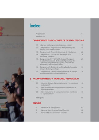 I.
II.
Presentación 6
Introducción 7
COMPROMISOS E INDICADORES DE GESTIÓN ESCOLAR
1.1. ¿Qué son los Compromisos de gestión escolar? 11
1.2. Compromiso 1: Progreso Anual del Aprendizaje de
Todas y Todos los Estudiantes
13
1.3. Compromiso 2: Retención Interanual de Estudiantes 22
1.4. Compromiso 3: Uso Efectivo del Tiempo en la
Institución Educativa
24
1.5. Compromisos 4, 5 Y 6: Uso Efectivo del Tiempo en
el Aula, Uso Adecuado de Rutas de Aprendizaje de
Comunicación y Matemática, y Uso Adecuado de
Materiales y Recursos Educativos
29
1.6. Compromiso 7: Gestión de un Clima Escolar favorable
al Logro de los Aprendizajes
34
1.7. Compromiso 8: Elaboración del Plan Anual de Trabajo
en las Instituciones Educativas Públicas
39
ACOMPAÑAMIENTO Y MONITOREO PEDAGÓGICO
2.1. ¿Cómo se definen el acompañamiento y el monitoreo
pedagógico?
48
2.2. ¿Qué acciones de acompañamiento y monitoreo se
sugiere desarrollar?
50
2.3. ¿Qué instrumento de acompañamiento y monitoreo
se sugiere utilizar?
55
Bibliografía 60
ANEXOS
1. Plan Anual de Trabajo (PAT) 62
2. Marco de Buen Desempeño del Directivo 66
3. Marco del Buen Desempeño Docente 68
Índice
 